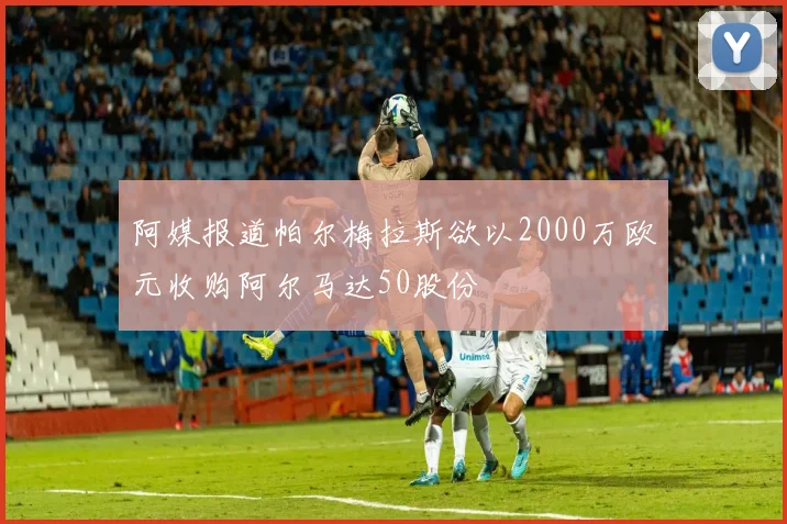 阿媒报道帕尔梅拉斯欲以2000万欧元收购阿尔马达50股份