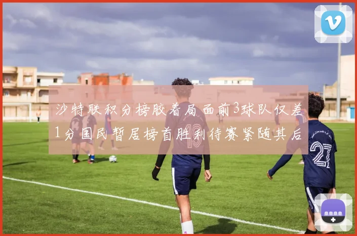 沙特联积分榜胶着局面前3球队仅差1分国民暂居榜首胜利待赛紧随其后