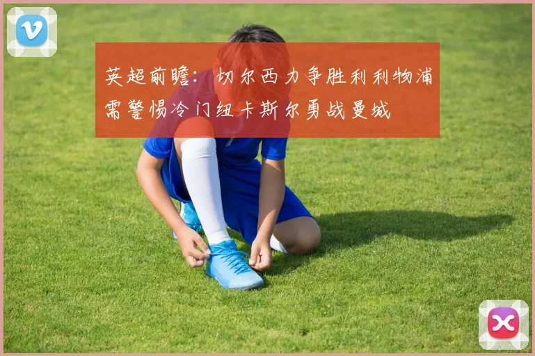 英超前瞻：切尔西力争胜利利物浦需警惕冷门纽卡斯尔勇战曼城