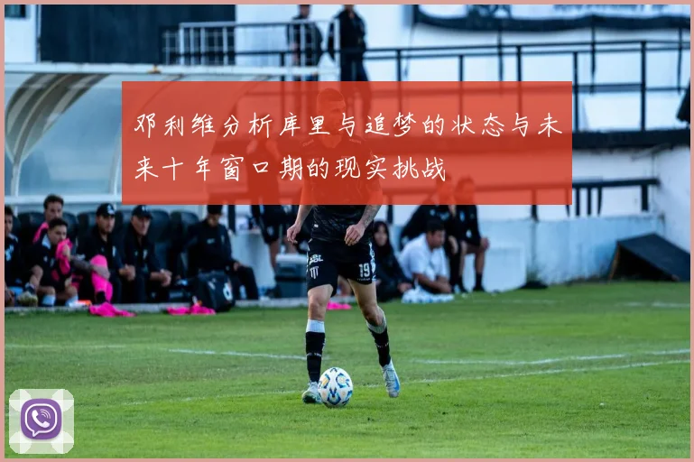 邓利维分析库里与追梦的状态与未来十年窗口期的现实挑战