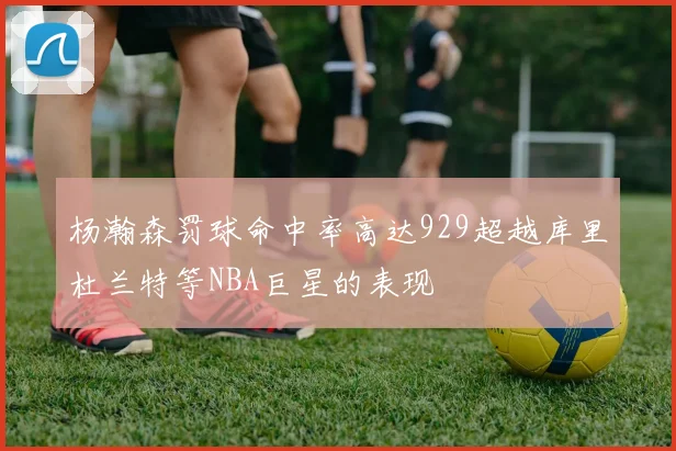 杨瀚森罚球命中率高达929超越库里杜兰特等NBA巨星的表现