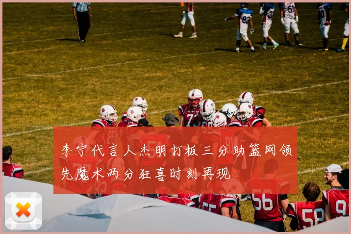 李宁代言人杰明打板三分助篮网领先魔术两分狂喜时刻再现