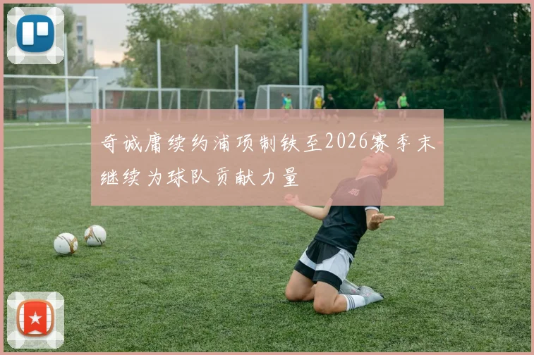 奇诚庸续约浦项制铁至2026赛季末继续为球队贡献力量