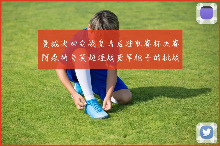 曼城次回合战皇马后迎联赛杯决赛阿森纳与英超连战蓝军枪手的挑战
