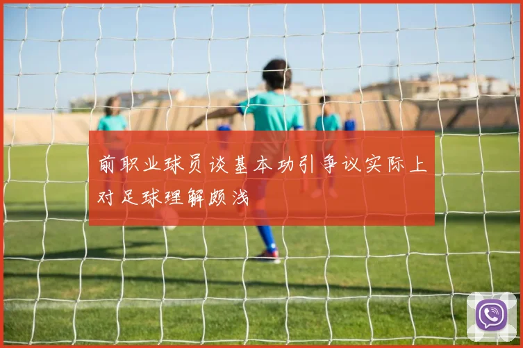前职业球员谈基本功引争议实际上对足球理解颇浅