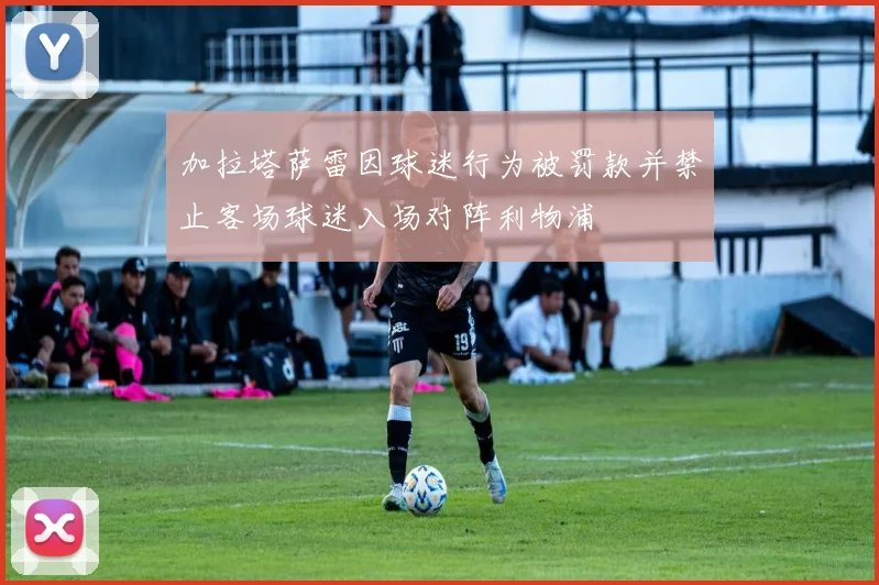 加拉塔萨雷因球迷行为被罚款并禁止客场球迷入场对阵利物浦