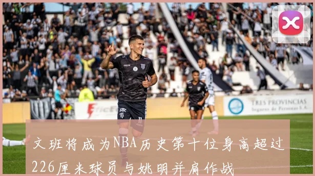 文班将成为NBA历史第十位身高超过226厘米球员与姚明并肩作战