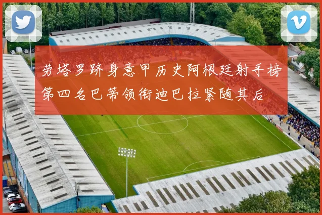 劳塔罗跻身意甲历史阿根廷射手榜第四名巴蒂领衔迪巴拉紧随其后