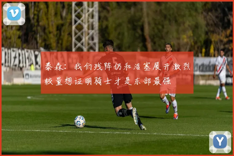 泰森：我们残阵仍和活塞展开激烈较量想证明骑士才是东部最强