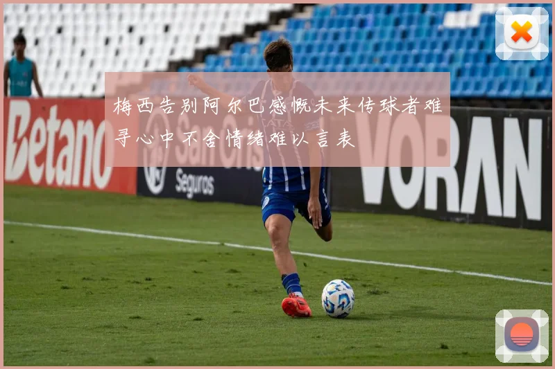 梅西告别阿尔巴感慨未来传球者难寻心中不舍情绪难以言表
