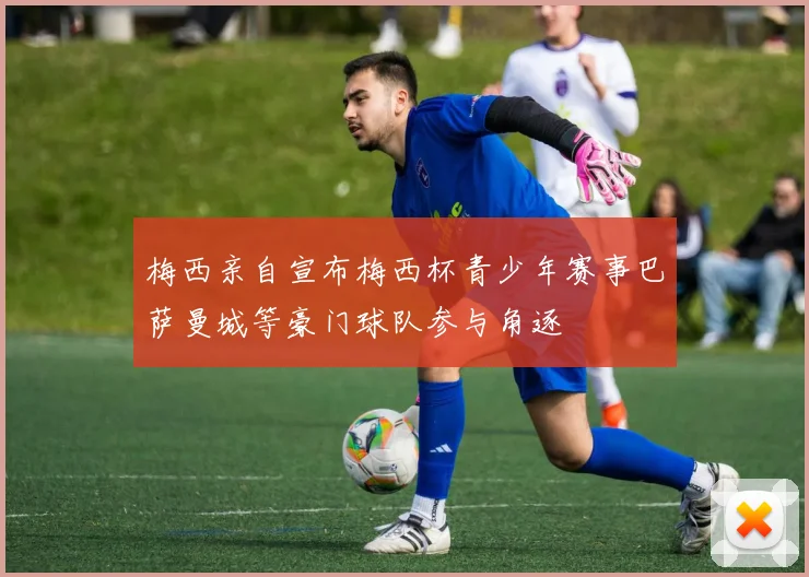 梅西亲自宣布梅西杯青少年赛事巴萨曼城等豪门球队参与角逐