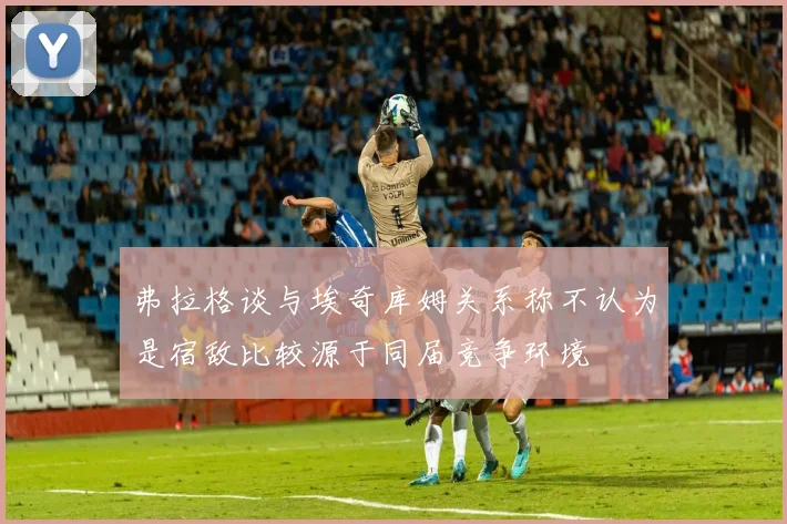 弗拉格谈与埃奇库姆关系称不认为是宿敌比较源于同届竞争环境