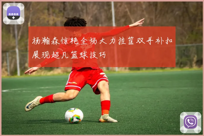 杨瀚森惊艳全场大力挂筐双手补扣展现超凡篮球技巧