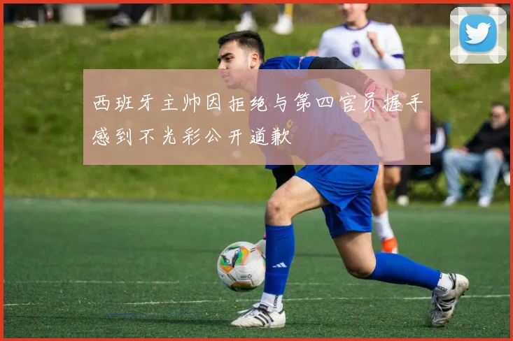 西班牙主帅因拒绝与第四官员握手感到不光彩公开道歉
