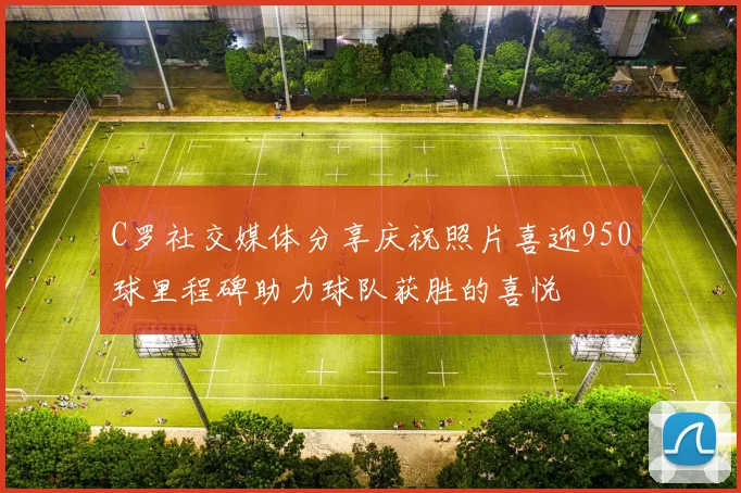 C罗社交媒体分享庆祝照片喜迎950球里程碑助力球队获胜的喜悦