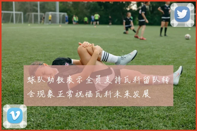 球队助教表示全员支持瓦科留队转会现象正常祝福瓦科未来发展