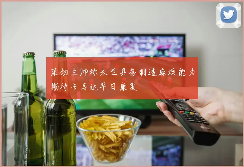 莱切主帅称米兰具备制造麻烦能力期待卡马达早日康复