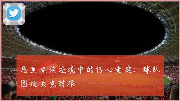 恩里克谈逆境中的信心重建：球队团结共克时艰