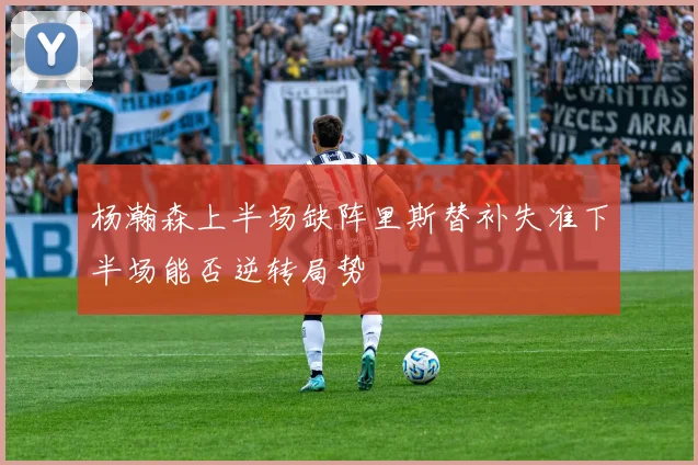 杨瀚森上半场缺阵里斯替补失准下半场能否逆转局势