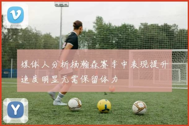 媒体人分析杨瀚森赛季中表现提升速度明显无需保留体力
