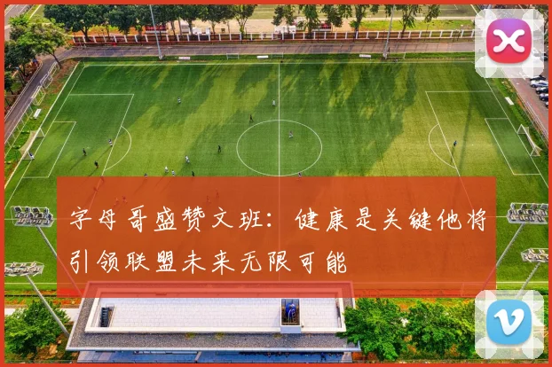 字母哥盛赞文班：健康是关键他将引领联盟未来无限可能
